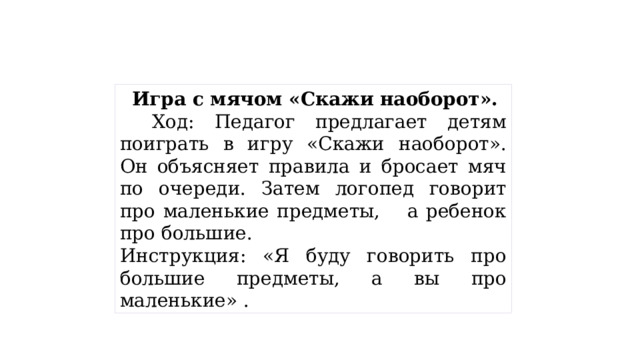 Игра с мячом «Скажи наоборот».     Ход: Педагог предлагает детям поиграть в игру «Скажи наоборот». Он объясняет правила и бросает мяч по очереди. Затем логопед говорит про маленькие предметы,    а ребенок про большие. Инструкция: «Я буду говорить про большие предметы, а вы про маленькие» . 