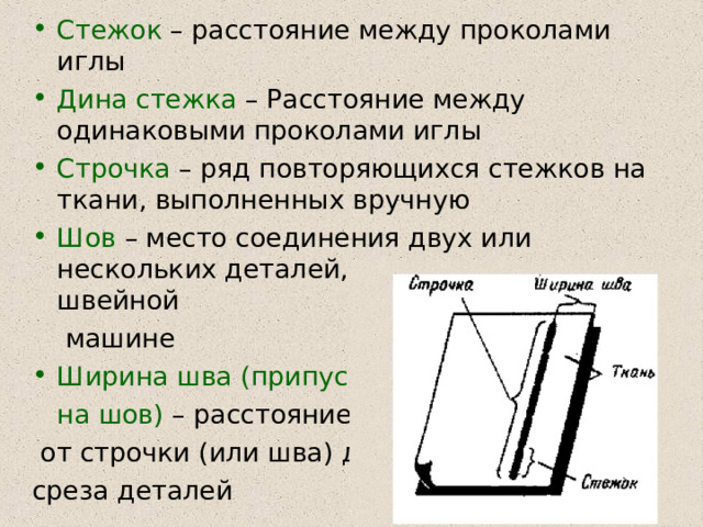 Стежок – расстояние между проколами иглы Дина стежка – Расстояние между одинаковыми проколами иглы Строчка – ряд повторяющихся стежков на ткани, выполненных вручную Шов – место соединения двух или нескольких деталей, выполненное на швейной  машине Ширина шва (припуск  на шов) – расстояние  от строчки (или шва) до среза деталей 