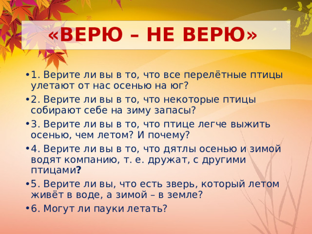 «ВЕРЮ – НЕ ВЕРЮ» 1. Верите ли вы в то, что все перелётные птицы улетают от нас осенью на юг? 2. Верите ли вы в то, что некоторые птицы собирают себе на зиму запасы? 3. Верите ли вы в то, что птице легче выжить осенью, чем летом? И почему? 4. Верите ли вы в то, что дятлы осенью и зимой водят компанию, т. е. дружат, с другими птицами ? 5. Верите ли вы, что есть зверь, который летом живёт в воде, а зимой – в земле? 6. Могут ли пауки летать? 