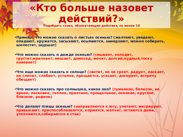 «Кто больше назовет действий?»  Подобрать слова, обозначающие действия, не менее 10 Пример: Что можно сказать о листьях осенью? (желтеют, увядают, опадают, кружатся, засыхают, осыпаются, замерзают, можно собирать, шелестят, шуршат)  Что можно сказать о дожде осенью? (смывает, холодит, грустит,мрачнеет, мешает, домосед, мочит, долгий,нудный,тоску навевает)  Что еще можно сказать о солнце? (светит, но не греет, радует, ласкает, не слепит, слабеет, усталое, прощается, угасает, догорает, встречу обещает)  Что можно сказать про солнышко, какое оно? (туманное, белесое, не яркое, ласковое, теплое, приятное, прощальное, осеннее, круглое, близкое, родное)  Что делают птицы осенью? (направляются к югу, улетают, мигрируют, привыкают, приспособливаются, кормятся, молчат, остаются дома, утепляются,собираются в стаи) 