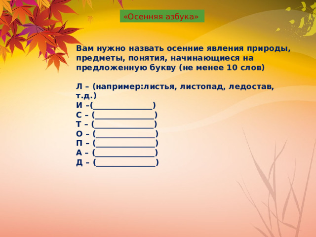 «Осенняя азбука» Вам нужно назвать осенние явления природы, предметы, понятия, начинающиеся на предложенную букву (не менее 10 слов)  Л – (например:листья, листопад, ледостав, т.д.) И –(_______________) С – (_______________) Т – (_______________) О – (_______________) П – (_______________) А – (_______________) Д – (_______________) 