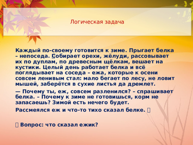 Логическая задача Каждый по-своему готовится к зиме. Прыгает белка – непоседа. 🐿Собирает орехи, жёлуди, рассовывает их по дуплам, по древесным щёлкам, вешает на кустики. Целый день работает белка и всё поглядывает на соседа – ежа, которые к осени совсем ленивым стал: мало бегает по лесу, не ловит мышей, заберётся в сухие листья да дремлет. — Почему ты, еж, совсем разленился? – спрашивает белка. – Почему к зиме не готовишься, корм не запасаешь? Зимой есть нечего будет. Рассмеялся еж и что-то тихо сказал белке. 🦔  🦉 Вопрос: что сказал ежик? 