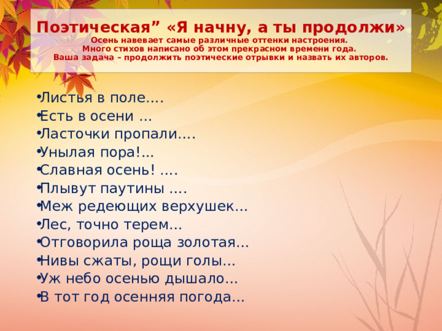 Поэтическая” «Я начну, а ты продолжи»  Осень навевает самые различные оттенки настроения.  Много стихов написано об этом прекрасном времени года.  Ваша задача – продолжить поэтические отрывки и назвать их авторов. Листья в поле….  Есть в осени …  Ласточки пропали…. Унылая пора!...  Славная осень! ….  Плывут паутины ….  Меж редеющих верхушек…  Лес, точно терем…  Отговорила роща золотая… Нивы сжаты, рощи голы… Уж небо осенью дышало…  В тот год осенняя погода…    