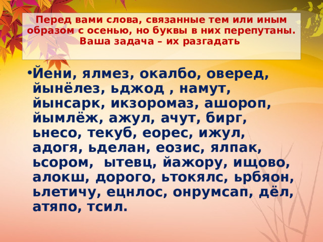 Перед вами слова, связанные тем или иным образом с осенью, но буквы в них перепутаны. Ваша задача – их разгадать   Йени, ялмез, окалбо, оверед, йынёлез, ьджод , намут, йынсарк, икзоромаз, ашороп, йымлёж, ажул, ачут, бирг, ьнесо, текуб, еорес, ижул, адогя, ьделан, еозис, ялпак, ьсором, ытевц, йажору, ищово, алокш, дорого, ьтокялс, ьрбяон, ьлетичу, ецнлос, онрумсап, дёл, атяпо, тсил.  