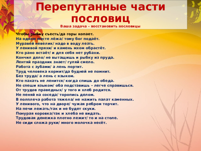 Перепутанные части пословиц  Ваша задача – восстановить пословицы Чтобы рыбку съесть/да горы копает. На одном месте лёжа/ тому бог подаёт. Муравей невелик/ надо в воду лезть. У ленивой пряхи/ и камень мхом обрастёт. Кто рано встаёт/ и для себя нет рубахи. Кончил дело/ не вытащишь и рыбку из пруда. Лентяй праздник знает/ гуляй смело. Работа с зубами/ а лень портит. Труд человека кормит/да будней не помнит. Без труда/ а лень с языком. Кто пахать не ленится/ когда спишь до обеда. Не спеши языком/ оба подставишь – легче справишься. От трудов праведных/ у того и хлеб родится. Не пеняй на соседа/ торопись делом. В полплеча работа тяжела/ не нажить палат каменных. У ленивого, что на дворе/ чужая ребром торчит. На печи лежать/так и не будет скуки. Понурая коровка/так и хлеба не видать. Трудовая денежка плотно лежит/ то и на столе. Не сиди сложа руки/ много молочка несёт. 