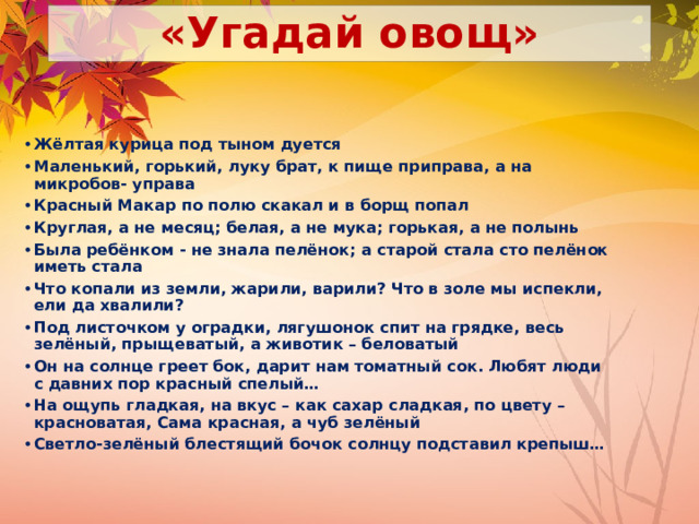 «Угадай овощ» Жёлтая курица под тыном дуется Маленький, горький, луку брат, к пище приправа, а на микробов- управа Красный Макар по полю скакал и в борщ попал Круглая, а не месяц; белая, а не мука; горькая, а не полынь Была ребёнком - не знала пелёнок; а старой стала сто пелёнок иметь стала Что копали из земли, жарили, варили? Что в золе мы испекли, ели да хвалили? Под листочком у оградки, лягушонок спит на грядке, весь зелёный, прыщеватый, а животик – беловатый Он на солнце греет бок, дарит нам томатный сок. Любят люди с давних пор красный спелый… На ощупь гладкая, на вкус – как сахар сладкая, по цвету – красноватая, Сама красная, а чуб зелёный Светло-зелёный блестящий бочок солнцу подставил крепыш… 