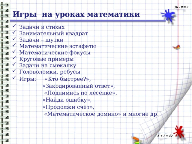 Игры на уроках математики Задачи в стихах Занимательный квадрат Задачи – шутки Математические эстафеты Математические фокусы Круговые примеры Задачи на смекалку Головоломки, ребусы Игры: «Кто быстрее?», «Закодированный ответ»,  «Поднимись по лесенке», «Найди ошибку», «Продолжи счёт»,  «Математическое домино» и многие др. 