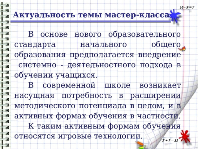 Актуальность темы мастер-класса В основе нового образовательного стандарта начального общего образования предполагается внедрение системно - деятельностного подхода в обучении учащихся. В современной школе возникает насущная потребность в расширении методического потенциала в целом, и в активных формах обучения в частности. К таким активным формам обучения относятся игровые технологии. 