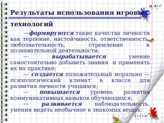 Результаты использования игровых технологий формируются такие качества личности как терпение, настойчивость, ответственность, любознательность, стремление к познавательной деятельности;  вырабатывается умение самостоятельно добывать знания и применять их на практике;  создается положительный морально — психологический климат в классе для развития личности учащихся;  повышается уровень развития коммуникативных навыков обучающихся;  развивается наблюдательность, умения видеть необычное в знакомых вещах. 