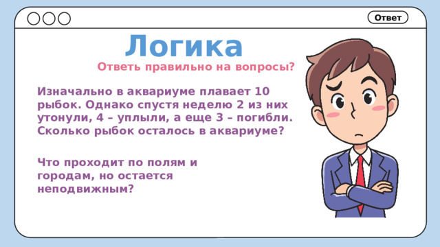 Ответ Логика Ответь правильно на вопросы? Изначально в аквариуме плавает 10 рыбок. Однако спустя неделю 2 из них утонули, 4 – уплыли, а еще 3 – погибли. Сколько рыбок осталось в аквариуме? Что проходит по полям и городам, но остается неподвижным? 