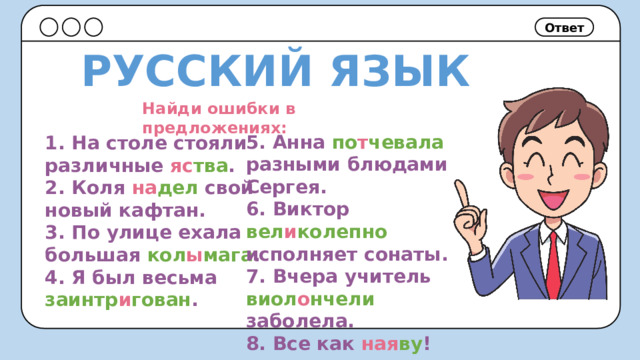 Ответ РУССКИЙ ЯЗЫК Найди ошибки в предложениях: 5. Анна по т чевала разными блюдами Сергея. 6. Виктор вел и колепно исполняет сонаты. 7. Вчера учитель виол о нчели заболела. 8. Все как ная ву ! 1. На столе стояли различные яс тва . 2. Коля на дел свой новый кафтан. 3. По улице ехала большая кол ы мага . 4. Я был весьма заинтр и гован . 