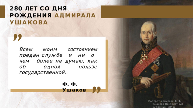 280  ЛЕТ  СО  ДНЯ  РОЖДЕНИЯ АДМИРАЛА  УШАКОВА Всем  моим  состоянием  предан службе  и  ни  о  чем  более не  думаю,  как  об  одной  пользе государственной.  Ф.  Ф.  Ушаков Портрет  адмирала  Ф.  Ф.  Ушакова Неизвестный  художник,  XIX  в. 