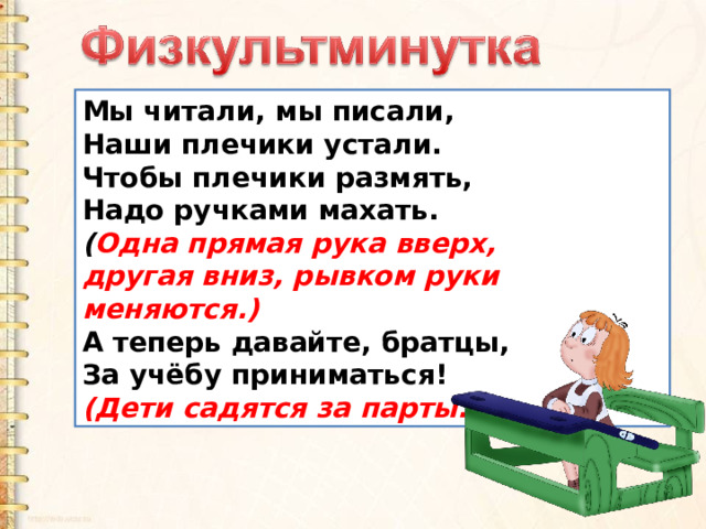 Мы читали, мы писали, Наши плечики устали. Чтобы плечики размять, Надо ручками махать. ( Одна прямая рука вверх, другая вниз, рывком руки меняются.) А теперь давайте, братцы, За учёбу приниматься!  (Дети садятся за парты.) 