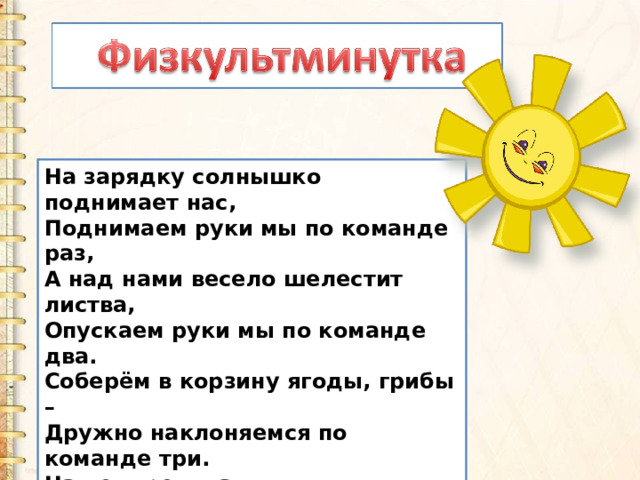 На зарядку солнышко поднимает нас,  Поднимаем руки мы по команде раз,  А над нами весело шелестит листва,  Опускаем руки мы по команде два.  Соберём в корзину ягоды, грибы –  Дружно наклоняемся по команде три.  На четыре и на пять  Будем дружно мы скакать.  Ну, а по команде шесть  Всем за парты тихо сесть! 