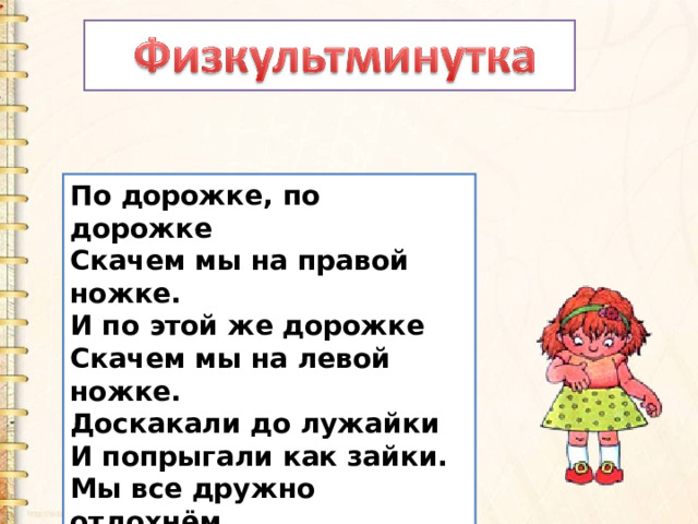 По дорожке, по дорожке   Скачем мы на правой ножке.   И по этой же дорожке   Скачем мы на левой ножке.   Доскакали до лужайки   И попрыгали как зайки.   Мы все дружно отдохнём   И опять считать пойдём! 