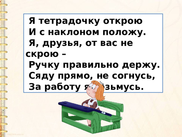  Я тетрадочку открою  И с наклоном положу.  Я, друзья, от вас не скрою –  Ручку правильно держу.  Сяду прямо, не согнусь,  За работу я возьмусь. 
