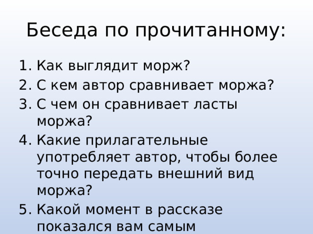 Беседа по прочитанному: Как выглядит морж? С кем автор сравнивает моржа? С чем он сравнивает ласты моржа? Какие прилагательные употребляет автор, чтобы более точно передать внешний вид моржа? Какой момент в рассказе показался вам самым интересным? 