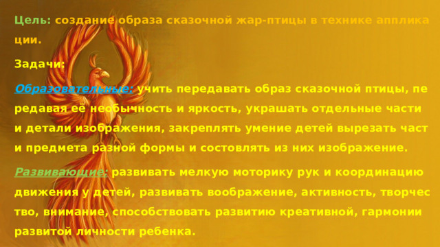 Цель: создание образа сказочной жар-птицы в технике аппликации. Задачи: Образовательные: учить передавать образ сказочной птицы, передавая её необычность и яркость, украшать отдельные части и детали изображения, закреплять умение детей вырезать части предмета разной формы и состовлять из них изображение. Развивающие:  развивать мелкую моторику рук и координацию движения у детей,  развивать воображение, активность, творчество, внимание, способствовать развитию креативной, гармонии развитой личности ребенка. Воспитательные : воспитывать аккуратность, усидчивость, уважение и интерес к культуре русского народа и народов мира, стремление научиться создавать изделия, радующие окружающих. 