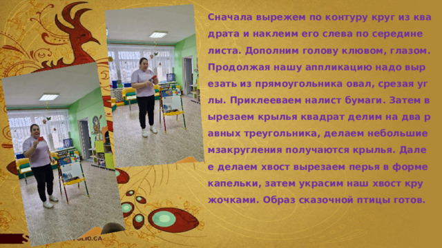 Сначала вырежем по контуру круг из квадрата и наклеим его слева по середине листа. Дополним голову клювом, глазом. Продолжая нашу аппликацию надо вырезать из прямоугольника овал, срезая углы. Приклееваем налист бумаги. Затем вырезаем крылья квадрат делим на два равных треугольника, делаем небольшие мзакругления получаются крылья. Далее делаем хвост вырезаем перья в форме капельки, затем украсим наш хвост кружочками. Образ сказочной птицы готов. 
