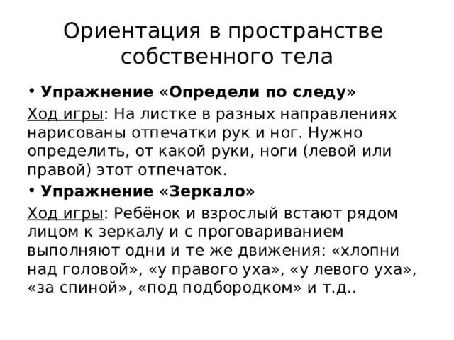 Ориентация в пространстве  собственного тела Упражнение «Определи по следу» Ход игры : На листке в разных направлениях нарисованы отпечатки рук и ног. Нужно определить, от какой руки, ноги (левой или правой) этот отпечаток. Упражнение «Зеркало» Ход игры : Ребёнок и взрослый встают рядом лицом к зеркалу и с проговариванием выполняют одни и те же движения: «хлопни над головой», «у правого уха», «у левого уха», «за спиной», «под подбородком» и т.д.. 