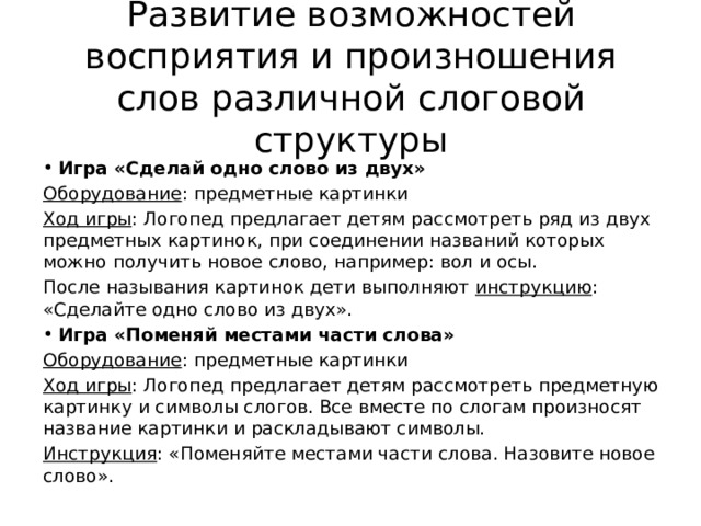 Развитие возможностей восприятия и произношения слов различной слоговой структуры Игра «Сделай одно слово из двух» Оборудование : предметные картинки Ход игры : Логопед предлагает детям рассмотреть ряд из двух предметных картинок, при соединении названий которых можно получить новое слово, например: вол и осы. После называния картинок дети выполняют инструкцию : «Сделайте одно слово из двух». Игра «Поменяй местами части слова» Оборудование : предметные картинки Ход игры : Логопед предлагает детям рассмотреть предметную картинку и символы слогов. Все вместе по слогам произносят название картинки и раскладывают символы. Инструкция : «Поменяйте местами части слова. Назовите новое слово». 