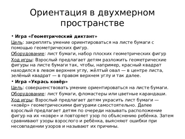 Ориентация в двухмерном пространстве Игра «Геометрический диктант» Цель : закреплять умение ориентироваться на листе бумаги с помощью геометрических фигур. Оборудование : лист бумаги, набор плоских геометрических фигур Ход игры : Взрослый предлагает детям разложить геометрические фигуры на листе бумаги так, чтобы, например, красный квадрат находился в левом верхнем углу, жёлтый овал — в центре листа, зелёный квадрат — в правом верхнем углу и так далее. Игра «Укрась ковёр» Цель : совершенствовать умение ориентироваться на листе бумаги. Оборудование : лист бумаги, фломастеры или цветные карандаши. Ход игры : Взрослый предлагает детям украсить лист бумаги — «ковёр» геометрическими фигурами самостоятельно. Далее взрослый предлагает детям по очереди называть расположение фигур на их «ковре» и повторяет узор по объяснению ребёнка. Затем сравнивают узоры взрослого и ребёнка, выясняют ошибки при несовпадении узоров и называют их причины. 