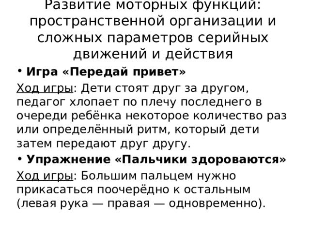 Развитие моторных функций: пространственной организации и сложных параметров серийных движений и действия Игра «Передай привет» Ход игры : Дети стоят друг за другом, педагог хлопает по плечу последнего в очереди ребёнка некоторое количество раз или определённый ритм, который дети затем передают друг другу. Упражнение «Пальчики здороваются» Ход игры : Большим пальцем нужно прикасаться поочерёдно к остальным (левая рука — правая — одновременно). 