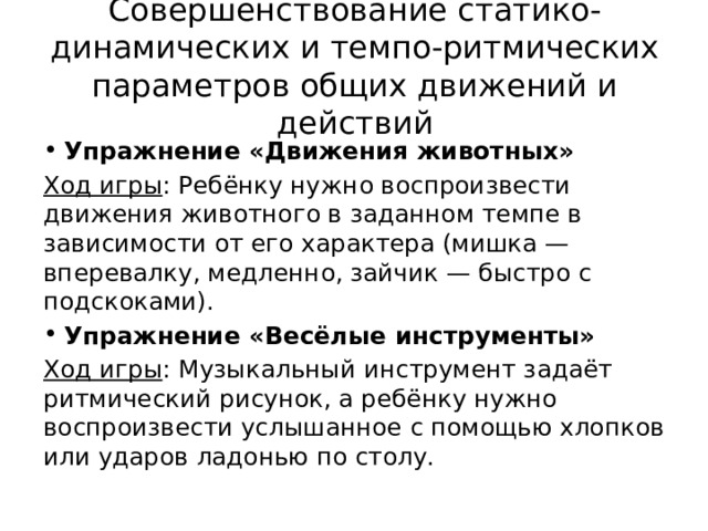 Совершенствование статико-динамических и темпо-ритмических параметров общих движений и действий Упражнение «Движения животных» Ход игры : Ребёнку нужно воспроизвести движения животного в заданном темпе в зависимости от его характера (мишка — вперевалку, медленно, зайчик — быстро с подскоками). Упражнение «Весёлые инструменты» Ход игры : Музыкальный инструмент задаёт ритмический рисунок, а ребёнку нужно воспроизвести услышанное с помощью хлопков или ударов ладонью по столу. 