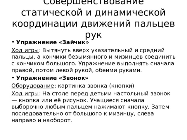 Совершенствование статической и динамической координации движений пальцев рук Упражнение «Зайчик» Ход игры : Вытянуть вверх указательный и средний пальцы, а кончики безымянного и мизинцев соединить с кончиком большого. Упражнение выполнять сначала правой, потом левой рукой, обеими руками. Упражнение «Звонок» Оборудование : картинка звонка (кнопки) Ход игры : На столе перед детьми настольный звонок — кнопка или её рисунок. Учащиеся сначала выборочно любым пальцем нажимают кнопку. Затем последовательно от большого к мизинцу, слева направо и наоборот. 