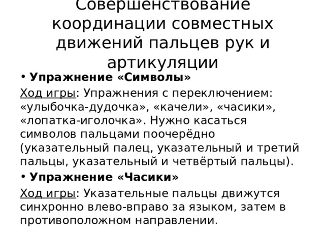 Совершенствование координации совместных движений пальцев рук и артикуляции Упражнение «Символы» Ход игры : Упражнения с переключением: «улыбочка-дудочка», «качели», «часики», «лопатка-иголочка». Нужно касаться символов пальцами поочерёдно (указательный палец, указательный и третий пальцы, указательный и четвёртый пальцы). Упражнение «Часики» Ход игры : Указательные пальцы движутся синхронно влево-вправо за языком, затем в противоположном направлении. 