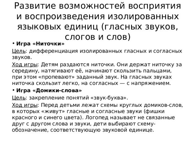 Развитие возможностей восприятия и воспроизведения изолированных языковых единиц (гласных звуков, слогов и слов) Игра «Ниточки» Цель : дифференциация изолированных гласных и согласных звуков. Ход игры : Детям раздаются ниточки. Они держат ниточку за середину, натягивают её, начинают скользить пальцами, при этом «пропевают» заданный звук. На гласных звуках ниточка скользит легко, на согласных — с напряжением. Игра «Домики-слова» Цель : закрепление понятий «звук-буква». Ход игры : Перед детьми лежат схемы круглых домиков-слов, в которых «живут» гласные и согласные звуки (фишки красного и синего цвета). Логопед называет не связанные друг с другом слова и звуки, дети выбирают схему-обозначение, соответствующую звуковой единице. 