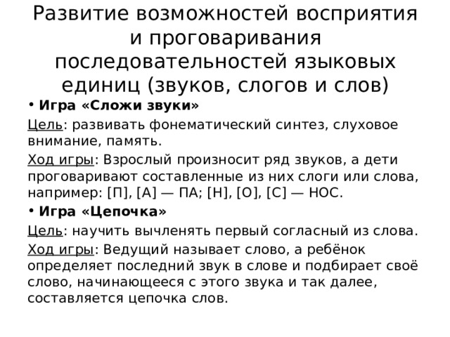 Развитие возможностей восприятия и проговаривания последовательностей языковых единиц (звуков, слогов и слов) Игра «Сложи звуки» Цель : развивать фонематический синтез, слуховое внимание, память. Ход игры : Взрослый произносит ряд звуков, а дети проговаривают составленные из них слоги или слова, например: [П], [А] — ПА; [Н], [О], [С] — НОС. Игра «Цепочка» Цель : научить вычленять первый согласный из слова. Ход игры : Ведущий называет слово, а ребёнок определяет последний звук в слове и подбирает своё слово, начинающееся с этого звука и так далее, составляется цепочка слов. 