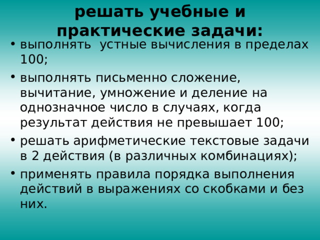 решать учебные и практические задачи:   выполнять устные вычисления в пределах 100; выполнять письменно сложение, вычитание, умножение и деление на однозначное число в случаях, когда результат действия не превышает 100; решать арифметические текстовые задачи в 2 действия (в различных комбинациях); применять правила порядка выполнения действий в выражениях со скобками и без них. 