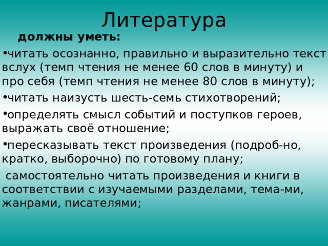 Литература  должны уметь: читать осознанно, правильно и выразительно текст вслух (темп чтения не менее 60 слов в минуту) и про себя (темп чтения не менее 80 слов в минуту); читать наизусть шесть-семь стихотворений; определять смысл событий и поступков героев, выражать своё отношение; пересказывать текст произведения (подроб-но, кратко, выбо­рочно) по готовому плану;  самостоятельно читать произведения и книги в соответствии с изучаемыми разделами, тема-ми, жанрами, писателями; 