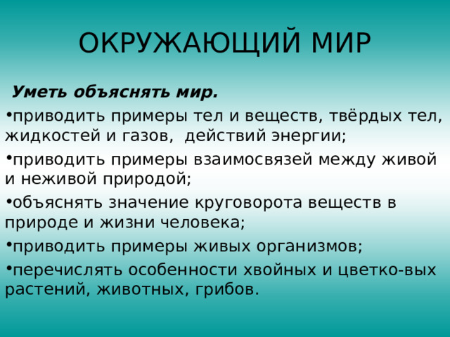 ОКРУЖАЮЩИЙ МИР  Уметь объяснять мир. приводить примеры тел и веществ, твёрдых тел, жидкостей и газов, действий энергии; приводить примеры взаимосвязей между живой и неживой природой; объяснять значение круговорота веществ в природе и жизни человека; приводить примеры живых организмов; перечислять особенности хвойных и цветко-вых растений, животных, грибов.  