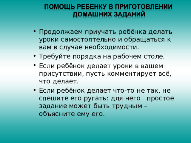 Продолжаем приучать ребёнка делать уроки самостоятельно и обращаться к вам в случае необходимости. Требуйте порядка на рабочем столе. Если ребёнок делает уроки в вашем присутствии, пусть комментирует всё, что делает. Если ребёнок делает что-то не так, не спешите его ругать: для него простое задание может быть трудным – объясните ему его. 