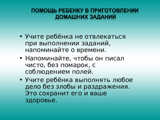 Учите ребёнка не отвлекаться при выполнении заданий, напоминайте о времени. Напоминайте, чтобы он писал чисто, без помарок, с соблюдением полей. Учите ребёнка выполнять любое дело без злобы и раздражения. Это сохранит его и ваше здоровье. 