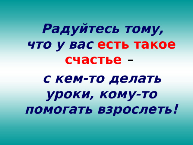  Радуйтесь тому, что у вас  есть такое счастье  –  с кем-то делать уроки, кому-то помогать взрослеть! 
