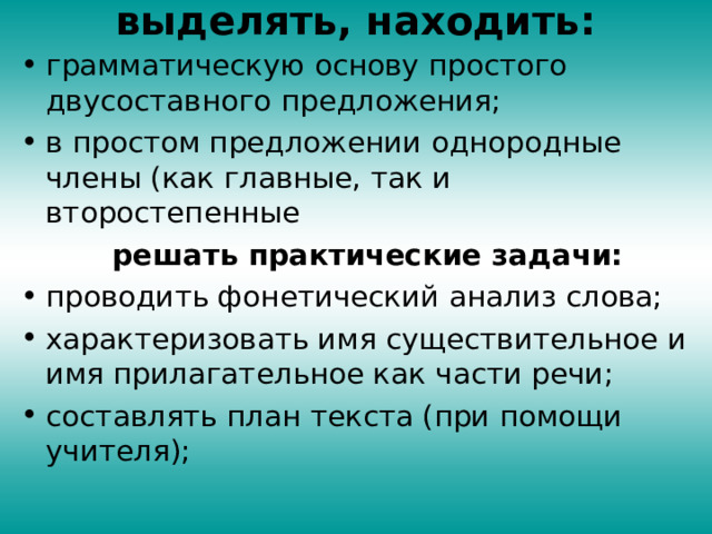 выделять, находить:    грамматическую основу простого двусоставного предложения; в простом предложении однородные члены (как главные, так и второстепенные  решать практические задачи: проводить фонетический анализ слова; характеризовать имя существительное и имя прилагательное как части речи; составлять план текста (при помощи учителя); 