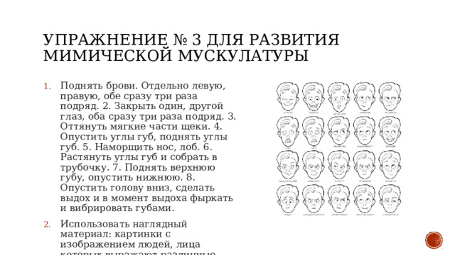 Упражнение № 3 для развития мимической мускулатуры Поднять брови. Отдельно левую, правую, обе сразу три раза подряд. 2. Закрыть один, другой глаз, оба сразу три раза подряд. 3. Оттянуть мягкие части щеки. 4. Опустить углы губ, поднять углы губ. 5. Наморщить нос, лоб. 6. Растянуть углы губ и собрать в трубочку. 7. Поднять верхнюю губу, опустить нижнюю. 8. Опустить голову вниз, сделать выдох и в момент выдоха фыркать и вибрировать губами. Использовать наглядный материал: картинки с изображением людей, лица которых выражают различные чувства 