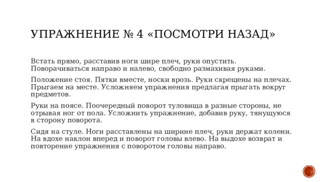 Упражнение № 4 «Посмотри назад» Встать прямо, расставив ноги шире плеч, руки опустить. Поворачиваться направо и налево, свободно размахивая руками. Положение стоя. Пятки вместе, носки врозь. Руки скрещены на плечах. Прыгаем на месте. Усложняем упражнения предлагая прыгать вокруг предметов. Руки на поясе. Поочередный поворот туловища в разные стороны, не отрывая ног от пола. Усложнить упражнение, добавив руку, тянущуюся в сторону поворота. Сидя на стуле. Ноги расставлены на ширине плеч, руки держат колени. На вдохе наклон вперед и поворот головы влево. На выдохе возврат и повторение упражнения с поворотом головы направо. 