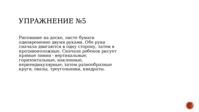Упражнение №5 Рисование на доске, листе бумаги одновременно двумя руками. Обе руки сначала двигаются в одну сторону, затем в противоположные. Сначала ребенок рисует прямые линии - вертикальные, горизонтальные, наклонные, перпендикулярные; затем разнообразные круги, овалы, треугольники, квадраты. 