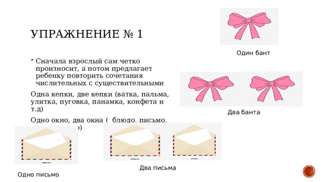 Упражнение № 1 Один бант Сначала взрослый сам четко произносит, а потом предлагает ребенку повторить сочетания числительных с существительными Одна кепки, две кепки (ватка, пальма, улитка, пуговка, панамка, конфета и т.д) Одно окно, два окна ( блюдо, письмо, такси, пальто) Два банта Два письма Одно письмо 