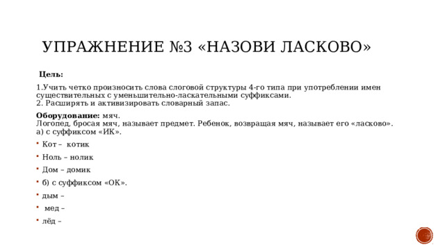 Упражнение №3 «Назови ласково»  Цель: 1.Учить четко произносить слова слоговой структуры 4-го типа при употреблении имен существительных с уменьшительно-ласкательными суффиксами.  2. Расширять и активизировать словарный запас. Оборудование: мяч.  Логопед, бросая мяч, называет предмет. Ребенок, возвращая мяч, называет его «ласково».  а) с суффиксом «ИК». Кот – котик Ноль – нолик Дом – домик б) с суффиксом «ОК». дым –  мед – лёд – 