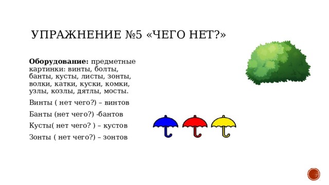 Упражнение №5 «Чего нет?» Оборудование: предметные картинки: винты, болты, банты, кусты, листы, зонты, волки, катки, куски, комки, узлы, козлы, дятлы, мосты. Винты ( нет чего?) – винтов Банты (нет чего?) -бантов Кусты( нет чего? ) – кустов Зонты ( нет чего?) – зонтов 