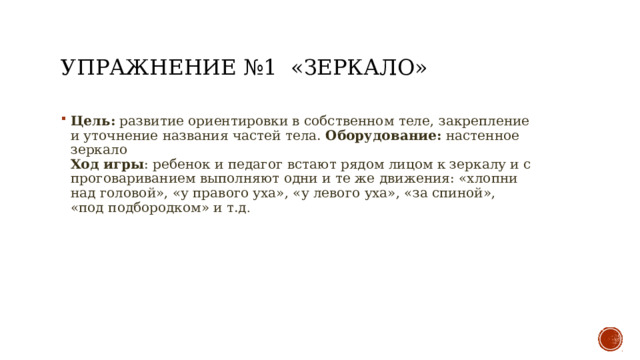 Упражнение №1 «Зеркало» Цель: развитие ориентировки в собственном теле, закрепление и уточнение названия частей тела. Оборудование: настенное зеркало  Ход игры : ребенок и педагог встают рядом лицом к зеркалу и с проговариванием выполняют одни и те же движения: «хлопни над головой», «у правого уха», «у левого уха», «за спиной», «под подбородком» и т.д . 