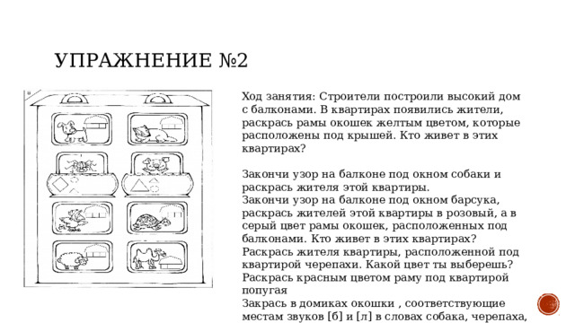 Упражнение №2 Ход занятия: Строители построили высокий дом с балконами. В квартирах появились жители, раскрась рамы окошек желтым цветом, которые расположены под крышей. Кто живет в этих квартирах? Закончи узор на балконе под окном собаки и раскрась жителя этой квартиры. Закончи узор на балконе под окном барсука, раскрась жителей этой квартиры в розовый, а в серый цвет рамы окошек, расположенных под балконами. Кто живет в этих квартирах? Раскрась жителя квартиры, расположенной под квартирой черепахи. Какой цвет ты выберешь? Раскрась красным цветом раму под квартирой попугая Закрась в домиках окошки , соответствующие местам звуков [б] и [л] в словах собака, черепаха, барсук, попугай 