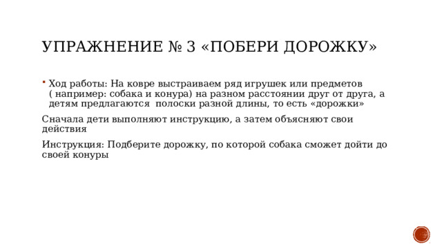 Упражнение № 3 «Побери дорожку» Ход работы: На ковре выстраиваем ряд игрушек или предметов ( например: собака и конура) на разном расстоянии друг от друга, а детям предлагаются полоски разной длины, то есть «дорожки» Сначала дети выполняют инструкцию, а затем объясняют свои действия Инструкция: Подберите дорожку, по которой собака сможет дойти до своей конуры 