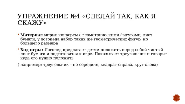 Упражнение №4 «Сделай так, как я скажу» Материал игры : конверты с геометрическими фигурами, лист бумаги, у логопеда набор таких же геометрических фигур, но большего размера Ход игры: Логопед предлагает детям положить перед собой чистый лист бумаги и подготовится к игре. Показывает треугольник и говорит куда его нужно положить ( например: треугольник – по середине, квадрат-справа, круг-слева) 