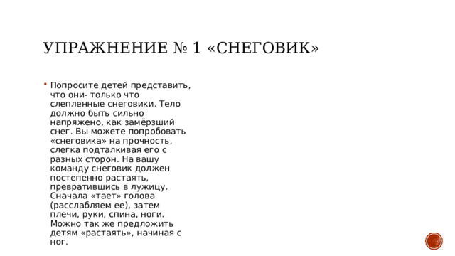 Упражнение № 1 «снеговик» Попросите детей представить, что они- только что слепленные снеговики. Тело должно быть сильно напряжено, как замёрзший снег. Вы можете попробовать «снеговика» на прочность, слегка подталкивая его с разных сторон. На вашу команду снеговик должен постепенно растаять, превратившись в лужицу. Сначала «тает» голова (расслабляем ее), затем плечи, руки, спина, ноги. Можно так же предложить детям «растаять», начиная с ног. 